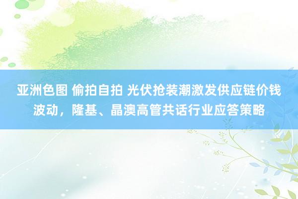 亚洲色图 偷拍自拍 光伏抢装潮激发供应链价钱波动，隆基、晶澳高管共话行业应答策略