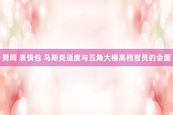 男同 表情包 马斯克适度与五角大楼高档官员的会面