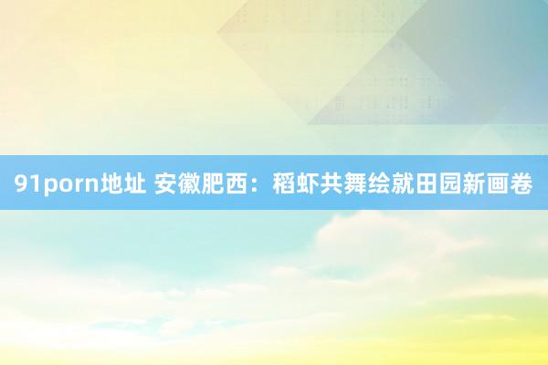 91porn地址 安徽肥西：稻虾共舞绘就田园新画卷