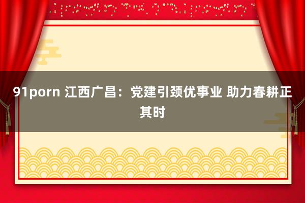 91porn 江西广昌：党建引颈优事业 助力春耕正其时