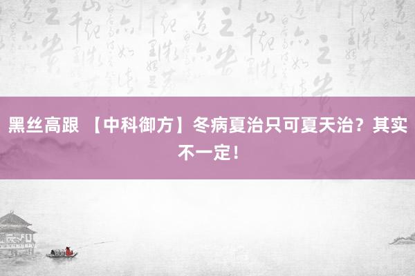 黑丝高跟 【中科御方】冬病夏治只可夏天治？其实不一定！