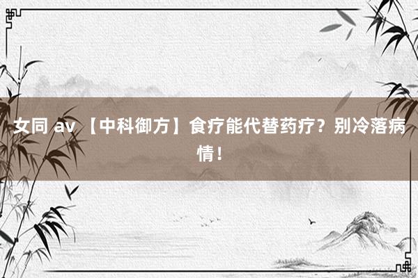 女同 av 【中科御方】食疗能代替药疗？别冷落病情！