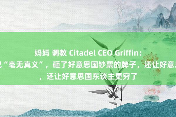 妈妈 调教 Citadel CEO Griffin：特朗普的生意战已“毫无真义”，砸了好意思国钞票的牌子，还让好意思国东谈主更穷了