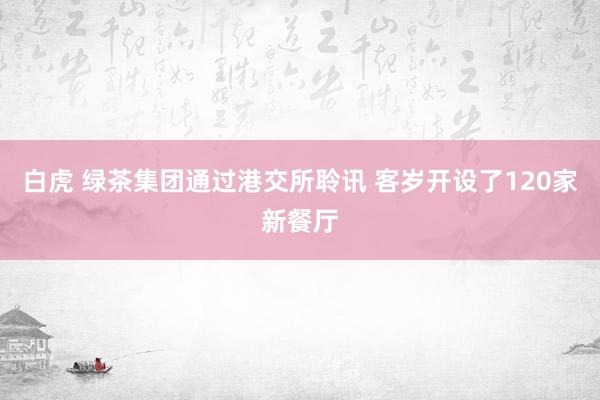 白虎 绿茶集团通过港交所聆讯 客岁开设了120家新餐厅