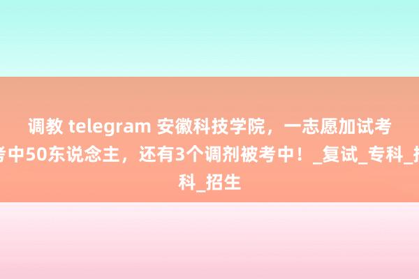调教 telegram 安徽科技学院，一志愿加试考生考中50东说念主，还有3个调剂被考中！_复试_专科_招生
