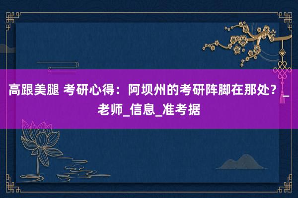 高跟美腿 考研心得：阿坝州的考研阵脚在那处？_老师_信息_准考据