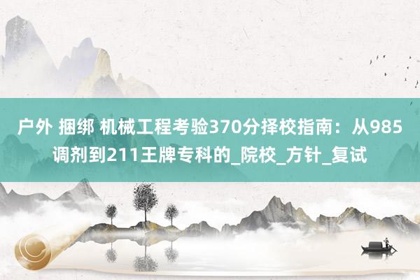 户外 捆绑 机械工程考验370分择校指南：从985调剂到211王牌专科的_院校_方针_复试