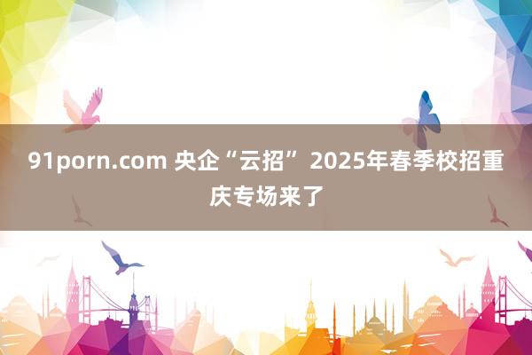 91porn.com 央企“云招” 2025年春季校招重庆专场来了