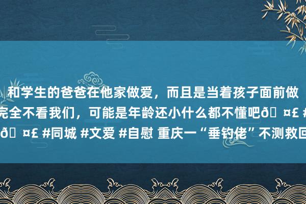 和学生的爸爸在他家做爱，而且是当着孩子面前做爱，太刺激了，孩子完全不看我们，可能是年龄还小什么都不懂吧🤣 #同城 #文爱 #自慰 重庆一“垂钓佬”不测救回被困3天边牧犬