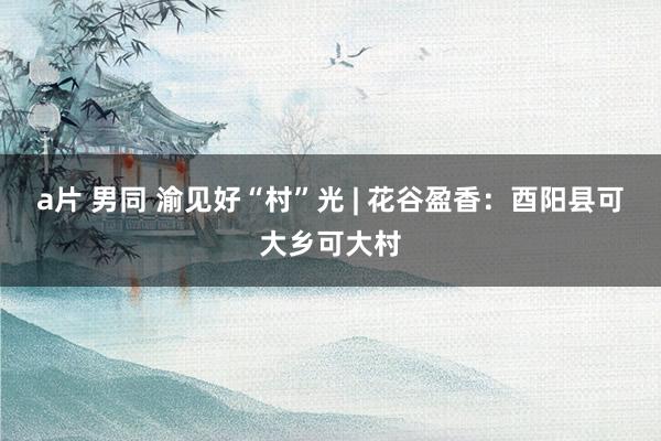 a片 男同 渝见好“村”光 | 花谷盈香：酉阳县可大乡可大村