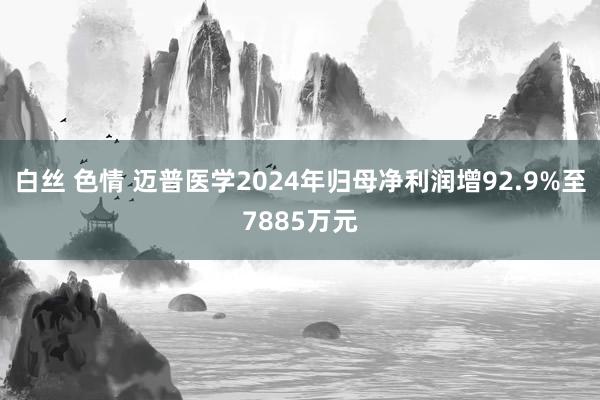 白丝 色情 迈普医学2024年归母净利润增92.9%至7885万元