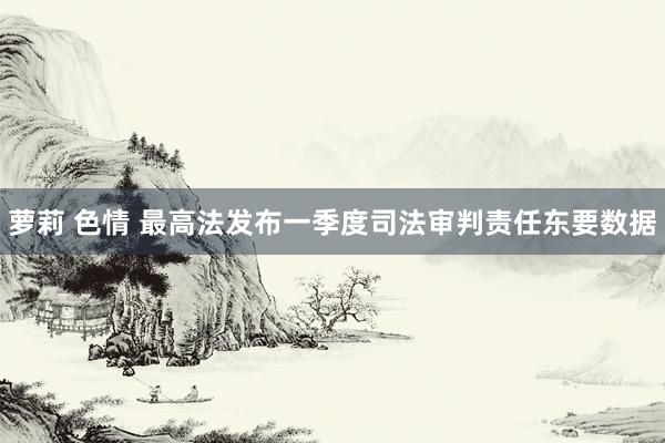 萝莉 色情 最高法发布一季度司法审判责任东要数据