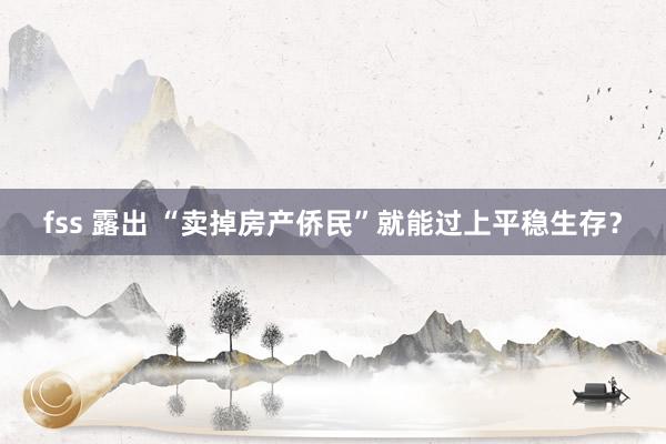 fss 露出 “卖掉房产侨民”就能过上平稳生存？