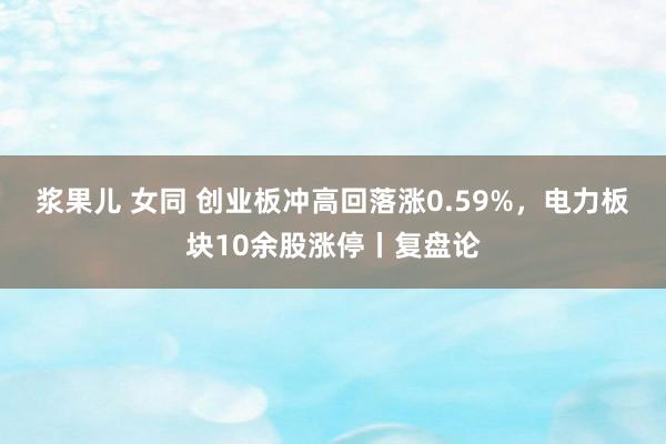 浆果儿 女同 创业板冲高回落涨0.59%，电力板块10余股涨停丨复盘论