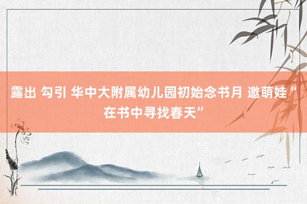 露出 勾引 华中大附属幼儿园初始念书月 邀萌娃“在书中寻找春天”