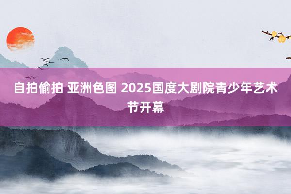 自拍偷拍 亚洲色图 2025国度大剧院青少年艺术节开幕