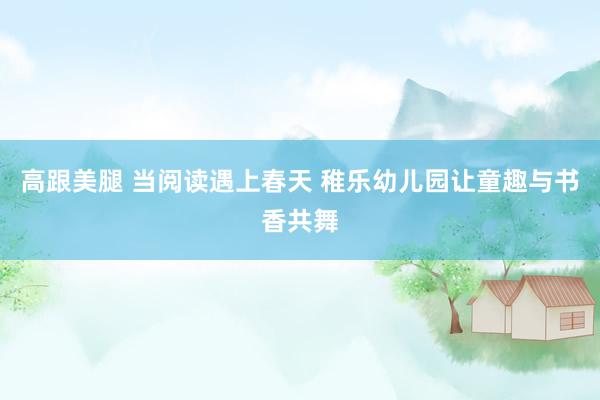 高跟美腿 当阅读遇上春天 稚乐幼儿园让童趣与书香共舞