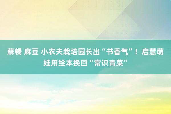 蘇暢 麻豆 小农夫栽培园长出“书香气”！启慧萌娃用绘本换回“常识青菜”