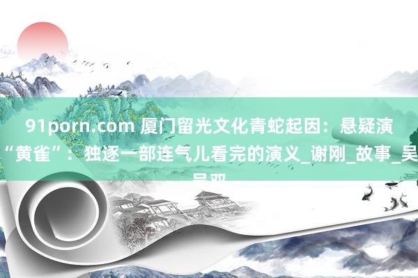 91porn.com 厦门留光文化青蛇起因：悬疑演义“黄雀”：独逐一部连气儿看完的演义_谢刚_故事_吴双