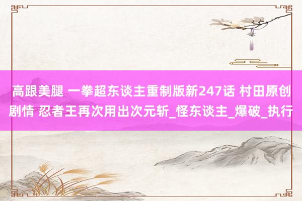 高跟美腿 一拳超东谈主重制版新247话 村田原创剧情 忍者王再次用出次元斩_怪东谈主_爆破_执行