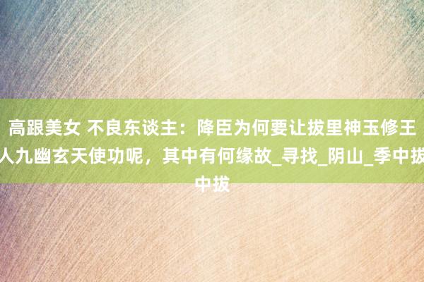 高跟美女 不良东谈主：降臣为何要让拔里神玉修王人九幽玄天使功呢，其中有何缘故_寻找_阴山_季中拔