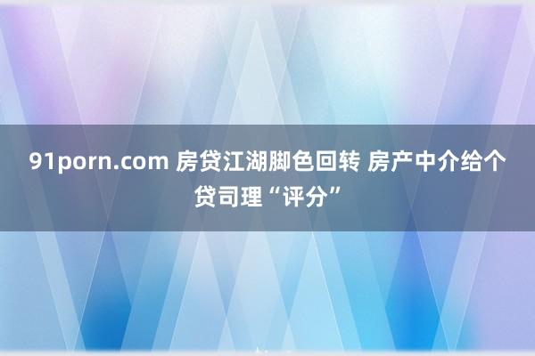 91porn.com 房贷江湖脚色回转 房产中介给个贷司理“评分”