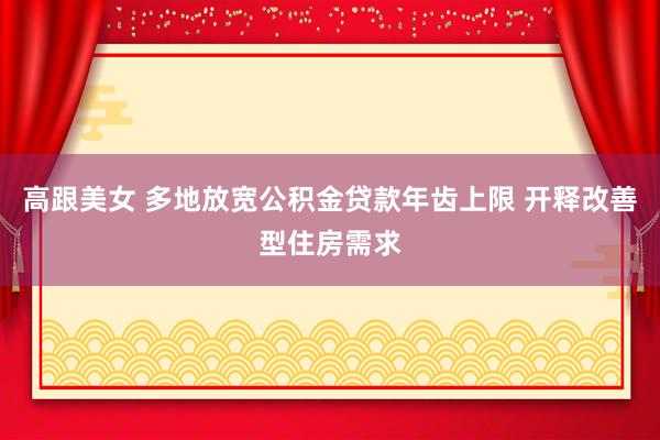 高跟美女 多地放宽公积金贷款年齿上限 开释改善型住房需求