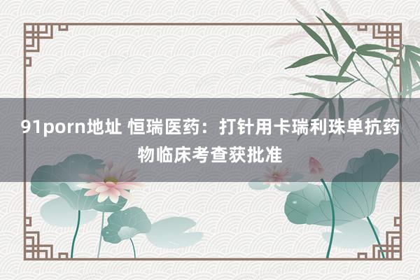 91porn地址 恒瑞医药：打针用卡瑞利珠单抗药物临床考查获批准