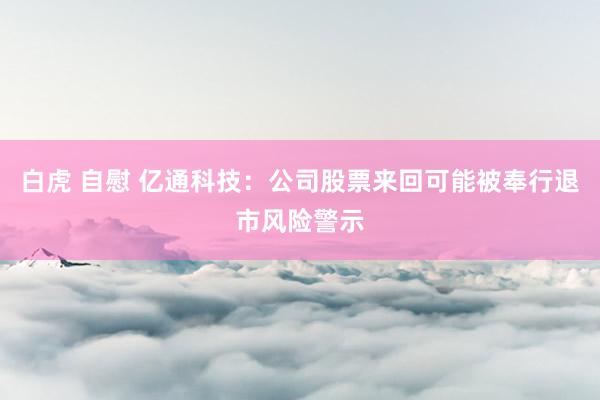 白虎 自慰 亿通科技：公司股票来回可能被奉行退市风险警示