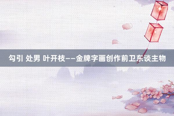 勾引 处男 叶开枝——金牌字画创作前卫东谈主物