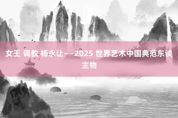 女王 调教 杨永让——2025 世界艺术中国典范东谈主物