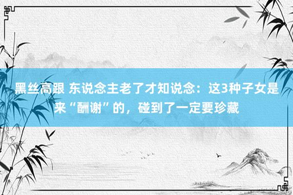 黑丝高跟 东说念主老了才知说念：这3种子女是来“酬谢”的，碰到了一定要珍藏