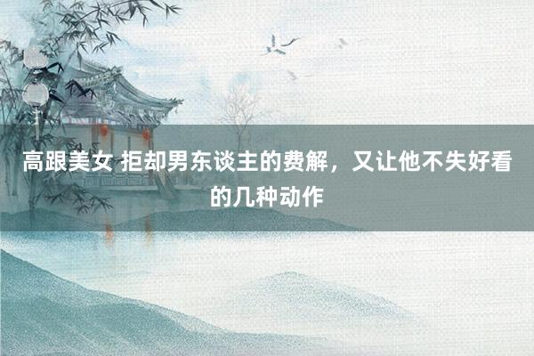 高跟美女 拒却男东谈主的费解，又让他不失好看的几种动作