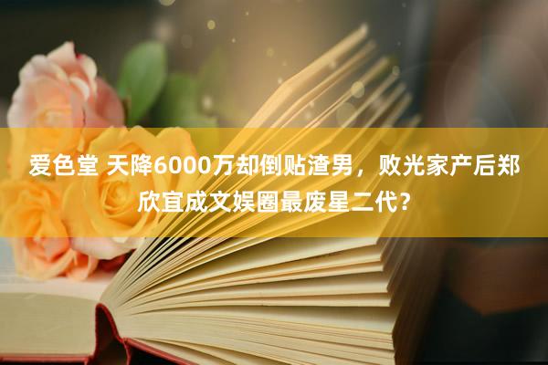 爱色堂 天降6000万却倒贴渣男，败光家产后郑欣宜成文娱圈最废星二代？