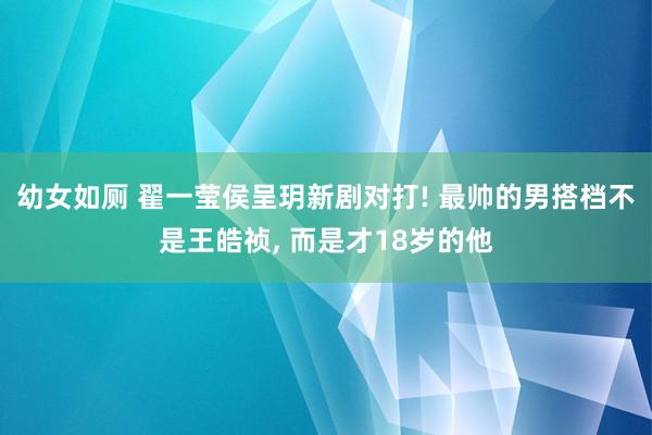 幼女如厕 翟一莹侯呈玥新剧对打! 最帅的男搭档不是王皓祯， 而是才18岁的他