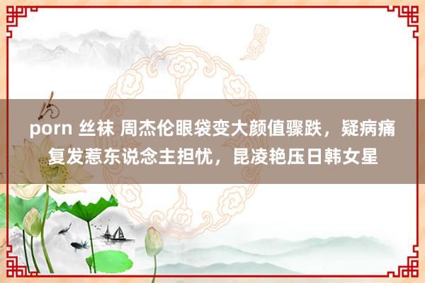 porn 丝袜 周杰伦眼袋变大颜值骤跌，疑病痛复发惹东说念主担忧，昆凌艳压日韩女星