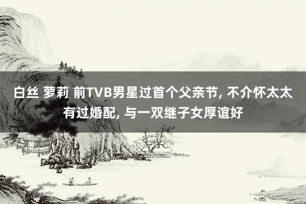 白丝 萝莉 前TVB男星过首个父亲节， 不介怀太太有过婚配， 与一双继子女厚谊好