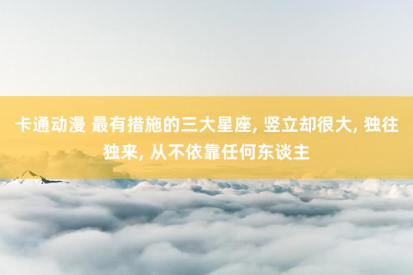 卡通动漫 最有措施的三大星座， 竖立却很大， 独往独来， 从不依靠任何东谈主